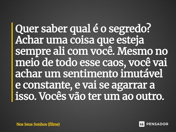 Quer saber qual é o segredo? Achar uma coisa que esteja sempre ali com você. Mesmo no meio de todo esse caos, você vai achar um sentimento imutável e constante... Frase de Nos Seus Sonhos (filme).