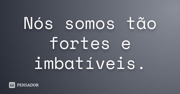 Nós somos tão fortes e imbatíveis.