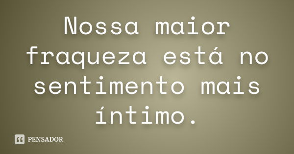 Nossa maior fraqueza está no sentimento mais íntimo.