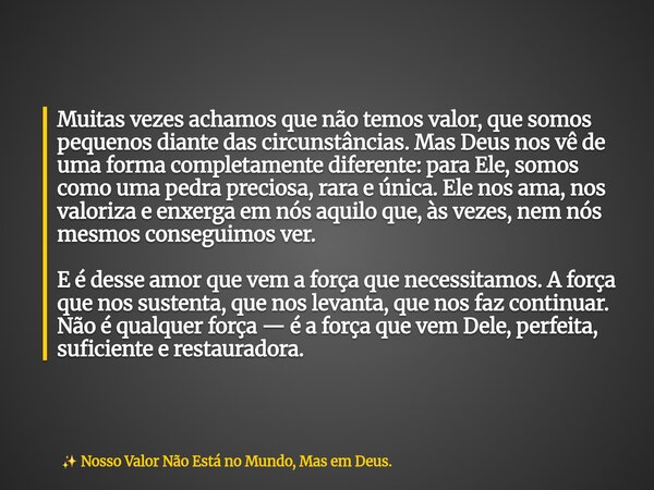 Muitas vezes achamos que não temos valor, que somos pequenos diante das circunstâncias. Mas Deus nos vê de uma forma completamente diferente: para Ele, somos co... Frase de Nosso Valor Não Está no Mundo, Mas em Deus..
