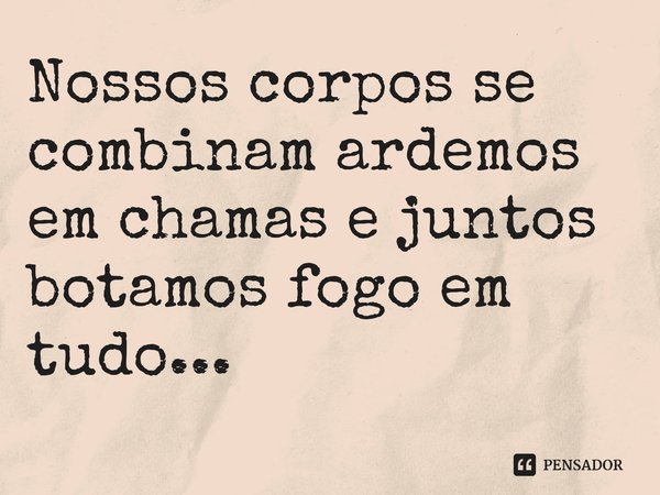 ⁠Nossos corpos se combinam ardemos em chamas e juntos botamos fogo em tudo...