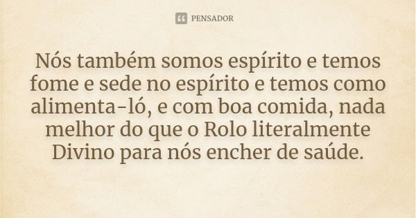 Nós também somos espírito e temos fome e sede no espírito e temos como alimenta-ló, e com boa comida, nada melhor do que o Rolo literalmente Divino para nós enc... Frase de Anônimo.