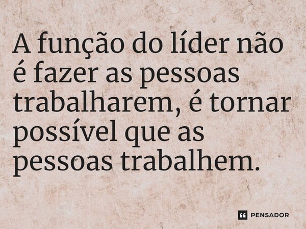 A função do líder não é fazer as pessoas trabalharem, é tornar possível que as pessoas trabalhem.
