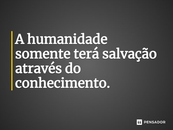 ⁠A humanidade somente terá salvação através do conhecimento.