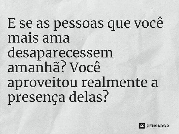 ⁠E se as pessoas que você mais ama desaparecessem amanhã? Você aproveitou realmente a presença delas?