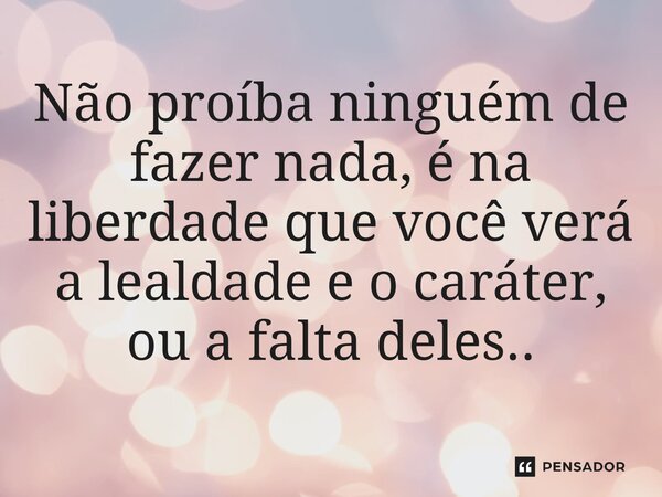 ⁠Não proíba ninguém de fazer nada, é na liberdade que você verá a lealdade e o caráter, ou a falta deles..