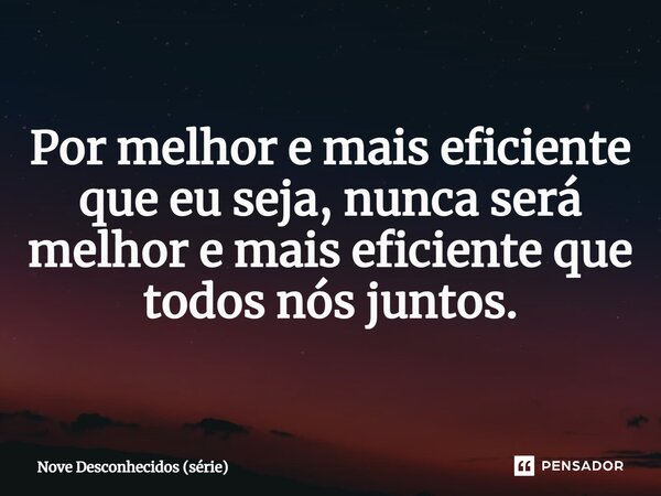 Por melhor e mais eficiente que eu seja, nunca será melhor e mais eficiente que todos nós juntos.... Frase de Nove Desconhecidos (série).