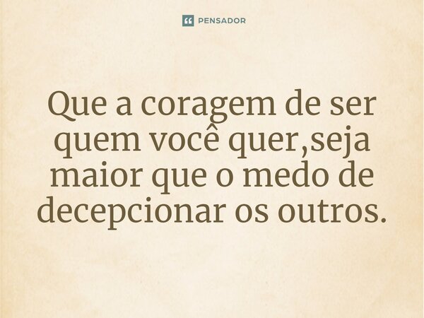 Que a coragem de ser quem você quer, seja maior que o medo de decepcionar os outros.