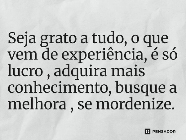 Seja grato a tudo, o que vem de experiência, é só lucro, adquira mais conhecimento, busque a melhora, se modernize.