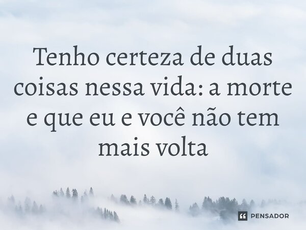 Tenho certeza de duas coisas nessa vida: a morte e que eu e você não tem mais volta