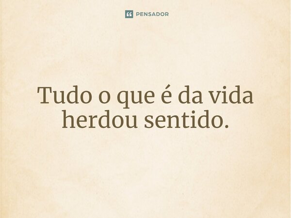 ⁠Tudo o que é da vida herdou sentido.