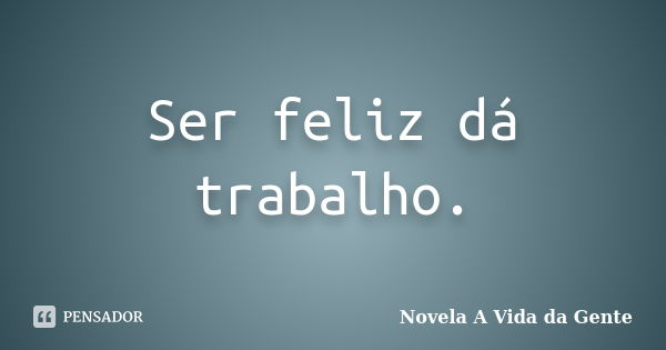 Ser feliz dá trabalho.... Frase de Novela A Vida da Gente.