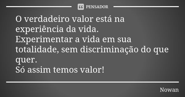 O verdadeiro valor está na experiência da vida. Experimentar a vida em sua totalidade, sem discriminação do que quer. Só assim temos valor!... Frase de Nowan.