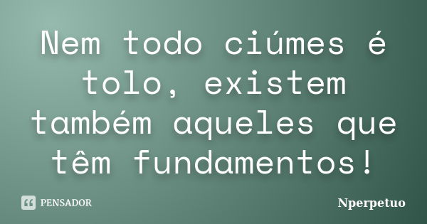 Nem todo ciúmes é tolo, existem também aqueles que têm fundamentos!... Frase de Nperpetuo.