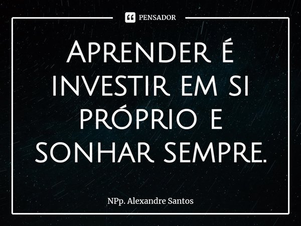 ⁠Aprender é investir em si próprio e sonhar sempre.... Frase de NPp. Alexandre Santos.