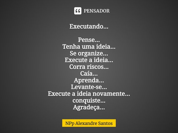 Executando...
⁠
Pense...
Tenha uma ideia...
Se organize...
Execute a ideia...
Corra riscos...
Caía...
Aprenda...
Levante-se...
Execute a ideia novamente...
conq... Frase de NPp Alexandre Santos.