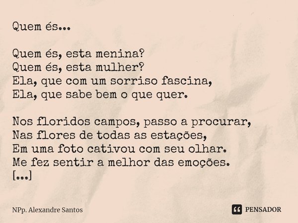 ⁠Quem és... Quem és, esta menina?
Quem és, esta mulher?
Ela, que com um sorriso fascina,
Ela, que sabe bem o que quer. Nos floridos campos, passo a procurar,
Na... Frase de NPp. Alexandre Santos.