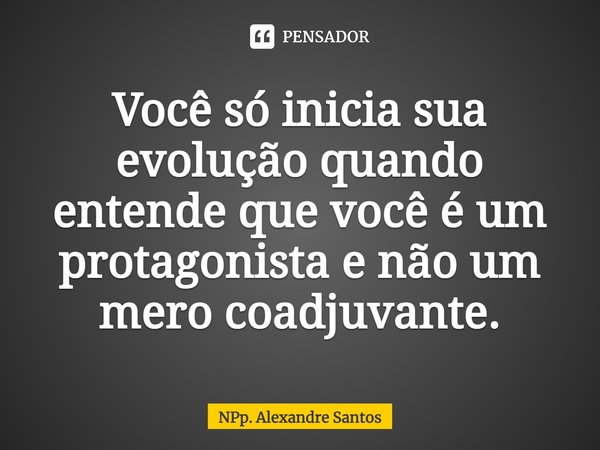 ⁠Você só inicia sua evolução quando entende que você é um protagonista e não um mero coadjuvante.... Frase de NPp. Alexandre Santos.