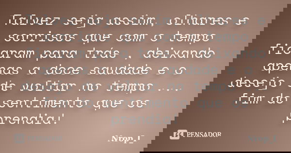 Talvez seja assim, olhares e sorrisos que com o tempo ficaram para trás , deixando apenas a doce saudade e o desejo de voltar no tempo ... fim do sentimento que... Frase de Nrop_I.