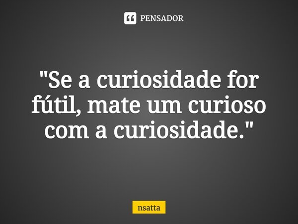 "Se a curiosidade for fútil,mate um curioso com a curiosidade."... Frase de nsatta.