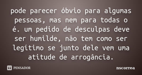 pode parecer óbvio para algumas pessoas, mas nem para todas o é. um pedido de desculpas deve ser humilde, não tem como ser legítimo se junto dele vem uma atitud... Frase de nscorrea.