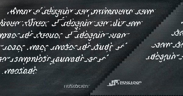 Amar é desejar ser primavera sem haver flores. É desejar ser luz em tempos de trevas. É desejar voar sem ter asas, mas, antes de tudo, é desejar ser completo qu... Frase de ntistacien.