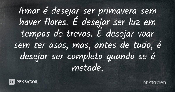 Amar é desejar ser primavera sem haver flores. É desejar ser luz em tempos de trevas. É desejar voar sem ter asas, mas, antes de tudo, é desejar ser completo qu... Frase de ntistacien.