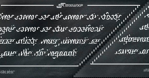 Ame como se de amor tu foste, deseje como se tua essência dependesse disto, mas jamais se curve ao que lhe foi negado.... Frase de ntistacien.