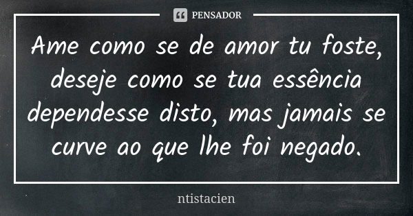 Ame como se de amor tu foste, deseje como se tua essência dependesse disto, mas jamais se curve ao que lhe foi negado.... Frase de ntistacien.