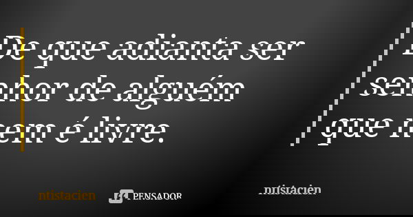 De que adianta ser senhor de alguém que nem é livre.... Frase de ntistacien.