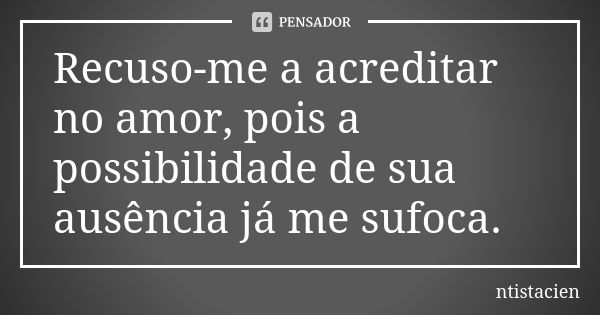 Recuso-me a acreditar no amor, pois a possibilidade de sua ausência já me sufoca.... Frase de ntistacien.