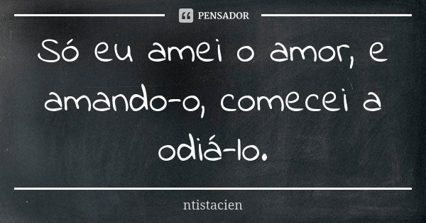 Só eu amei o amor, e amando-o, comecei a odiá-lo.... Frase de ntistacien.