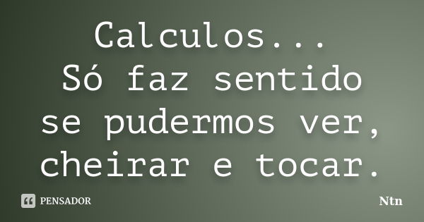 Calculos... Só faz sentido se pudermos ver, cheirar e tocar.... Frase de Ntn.