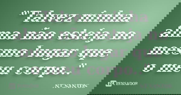 "Talvez minha alma não esteja no mesmo lugar que o meu corpo.."... Frase de NT SANTOS.