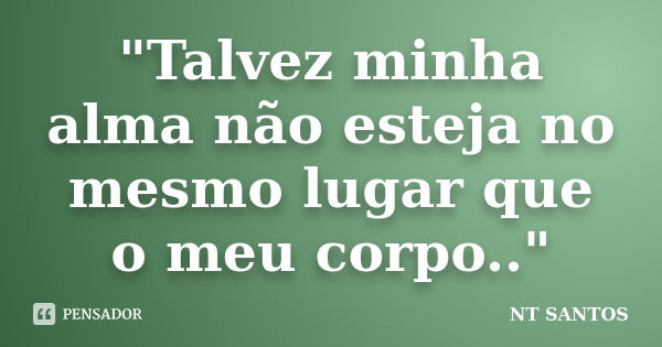 "Talvez minha alma não esteja no mesmo lugar que o meu corpo.."... Frase de NT SANTOS.