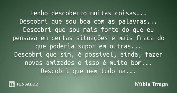 Tenho descoberto muitas coisas... Descobri que sou boa com as palavras... Descobri que sou mais forte do que eu pensava em certas situações e mais fraca do que ... Frase de Núbia Braga.