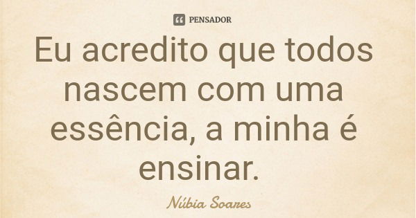 Eu acredito que todos nascem com uma essência, a minha é ensinar.... Frase de Núbia Soares.