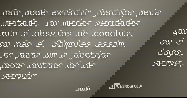 não pode existir justiça pela metade, ou meias verdades quanto à desvios de conduta, ou é ou não é. Simples assim. Logo, se para um a justiça serve, para outros... Frase de nulo.
