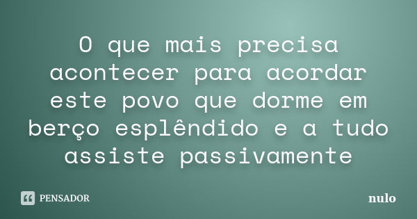 O que mais precisa acontecer para acordar este povo que dorme em berço esplêndido e a tudo assiste passivamente... Frase de nulo.