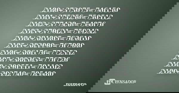 2180+373075=746150 2181+375256=750512 2182+377438=754876 2183+379621=759242 2184+381805=763610 2185+383990=767980 2186+386176=772352 2187+388363=776726 2188+390... Frase de numero.