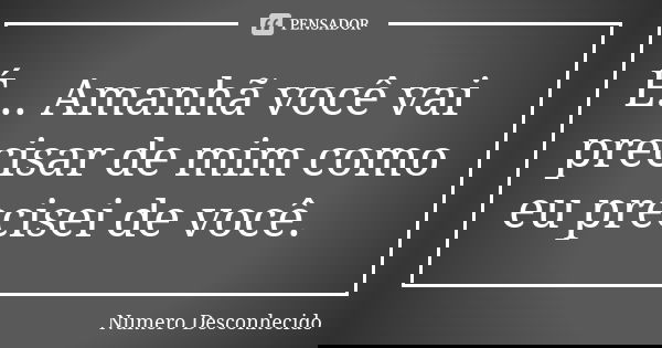É... Amanhã você vai precisar de mim como eu precisei de você.... Frase de Numero Desconhecido.