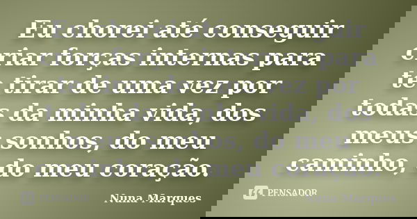 Eu chorei até conseguir criar forças internas para te tirar de uma vez por todas da minha vida, dos meus sonhos, do meu caminho, do meu coração.... Frase de Nuna Marques.