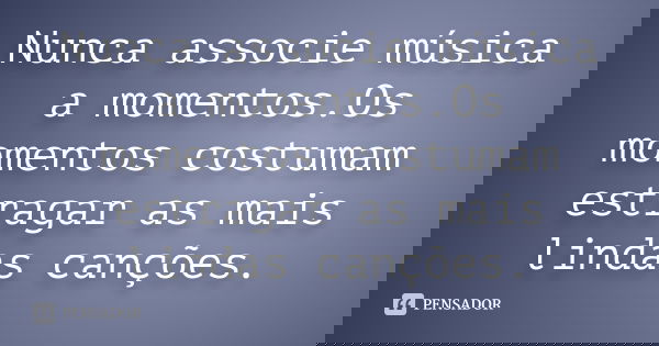 Nunca associe música a momentos.Os momentos costumam estragar as mais lindas canções.