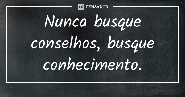 Nunca busque conselhos, busque conhecimento.