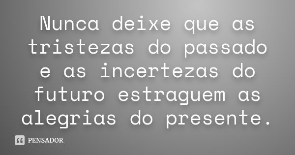 Nunca deixe que as tristezas do passado e as incertezas do futuro estraguem as alegrias do presente.