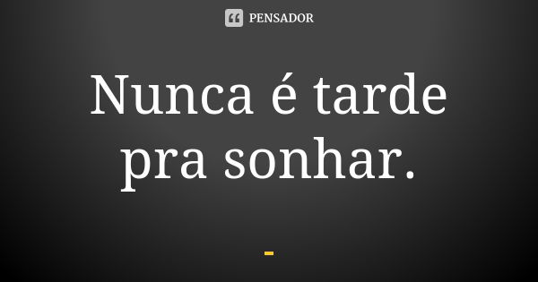 Nunca é tarde pra sonhar.