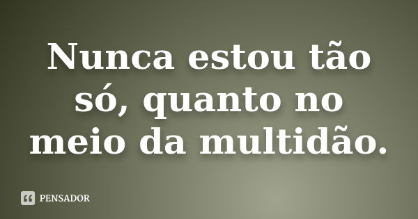 Nunca estou tão só, quanto no meio da multidão.