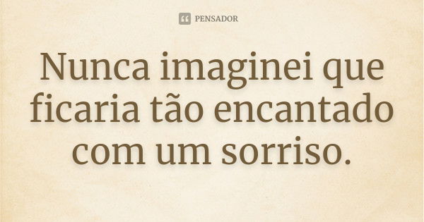 Nunca imaginei que ficaria tão encantado com um sorriso.