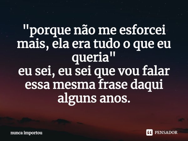 "porque não me esforcei mais, ela era tudo o que eu queria" eu sei, eu sei que vou falar essa mesma frase daqui alguns anos.... Frase de nunca importou.