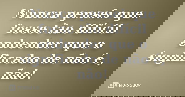 Nunca pensei que fosse tão difícil endender que o significado de não é, não!